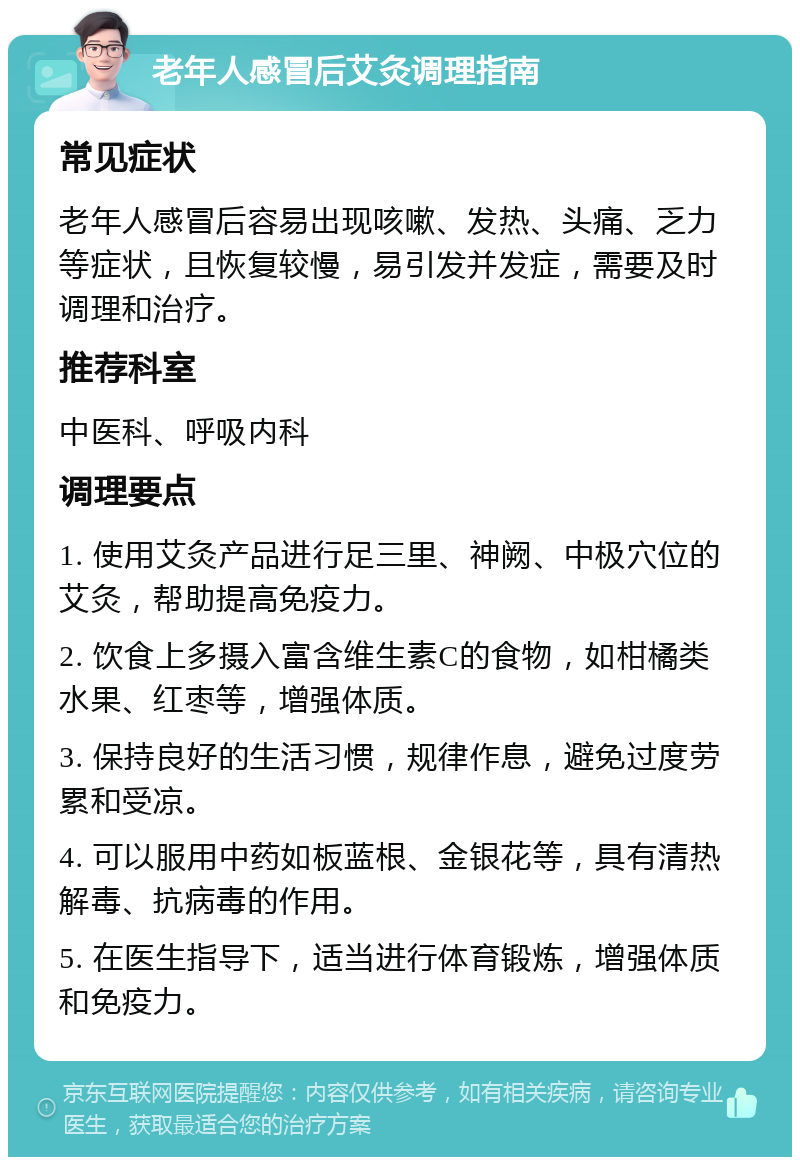 老年人感冒后艾灸调理指南 常见症状 老年人感冒后容易出现咳嗽、发热、头痛、乏力等症状，且恢复较慢，易引发并发症，需要及时调理和治疗。 推荐科室 中医科、呼吸内科 调理要点 1. 使用艾灸产品进行足三里、神阙、中极穴位的艾灸，帮助提高免疫力。 2. 饮食上多摄入富含维生素C的食物，如柑橘类水果、红枣等，增强体质。 3. 保持良好的生活习惯，规律作息，避免过度劳累和受凉。 4. 可以服用中药如板蓝根、金银花等，具有清热解毒、抗病毒的作用。 5. 在医生指导下，适当进行体育锻炼，增强体质和免疫力。