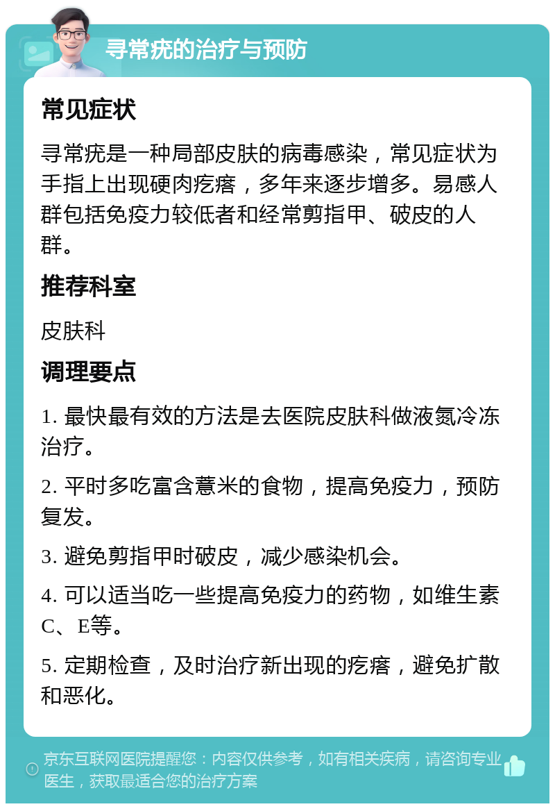 寻常疣的治疗与预防 常见症状 寻常疣是一种局部皮肤的病毒感染，常见症状为手指上出现硬肉疙瘩，多年来逐步增多。易感人群包括免疫力较低者和经常剪指甲、破皮的人群。 推荐科室 皮肤科 调理要点 1. 最快最有效的方法是去医院皮肤科做液氮冷冻治疗。 2. 平时多吃富含薏米的食物，提高免疫力，预防复发。 3. 避免剪指甲时破皮，减少感染机会。 4. 可以适当吃一些提高免疫力的药物，如维生素C、E等。 5. 定期检查，及时治疗新出现的疙瘩，避免扩散和恶化。