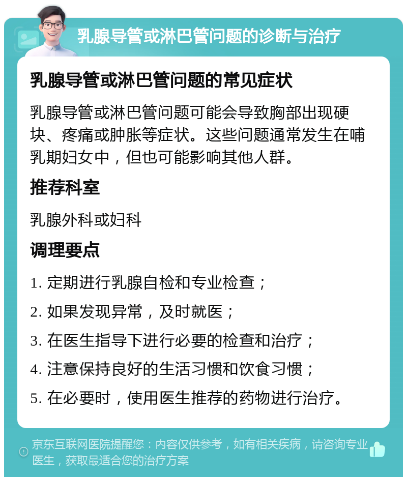 乳腺导管或淋巴管问题的诊断与治疗 乳腺导管或淋巴管问题的常见症状 乳腺导管或淋巴管问题可能会导致胸部出现硬块、疼痛或肿胀等症状。这些问题通常发生在哺乳期妇女中，但也可能影响其他人群。 推荐科室 乳腺外科或妇科 调理要点 1. 定期进行乳腺自检和专业检查； 2. 如果发现异常，及时就医； 3. 在医生指导下进行必要的检查和治疗； 4. 注意保持良好的生活习惯和饮食习惯； 5. 在必要时，使用医生推荐的药物进行治疗。