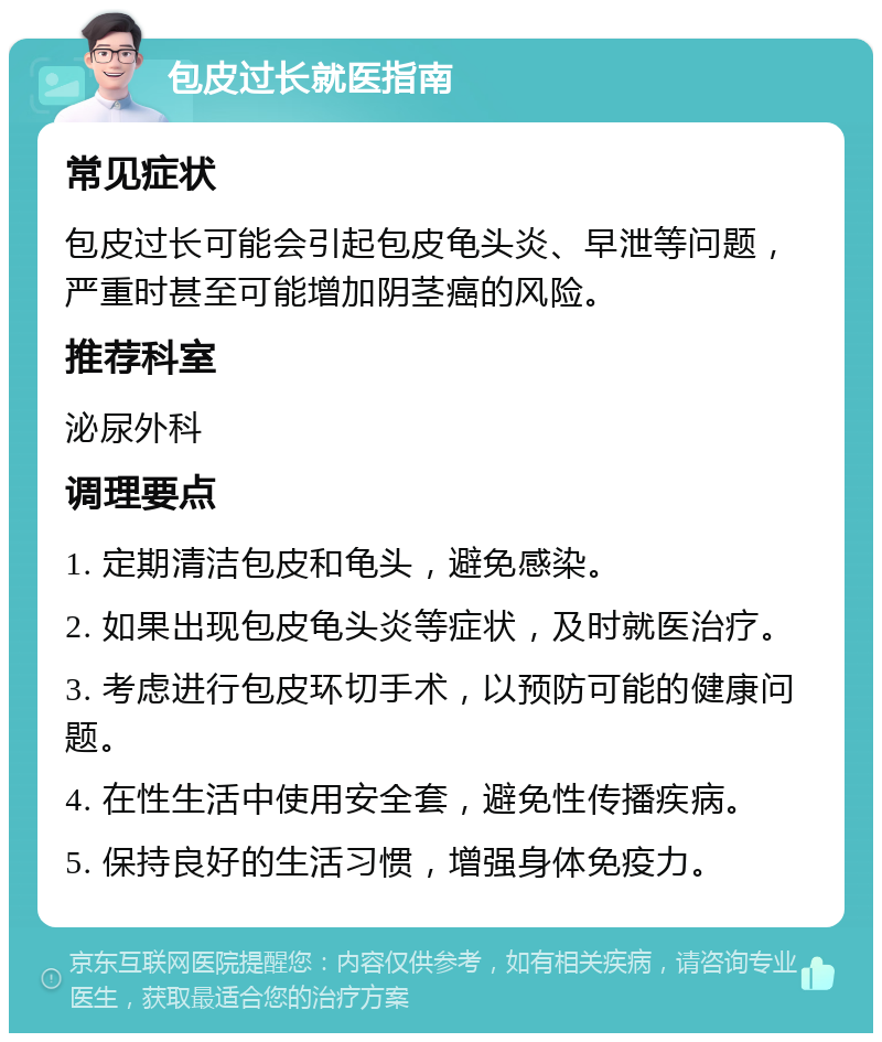 包皮过长就医指南 常见症状 包皮过长可能会引起包皮龟头炎、早泄等问题，严重时甚至可能增加阴茎癌的风险。 推荐科室 泌尿外科 调理要点 1. 定期清洁包皮和龟头，避免感染。 2. 如果出现包皮龟头炎等症状，及时就医治疗。 3. 考虑进行包皮环切手术，以预防可能的健康问题。 4. 在性生活中使用安全套，避免性传播疾病。 5. 保持良好的生活习惯，增强身体免疫力。