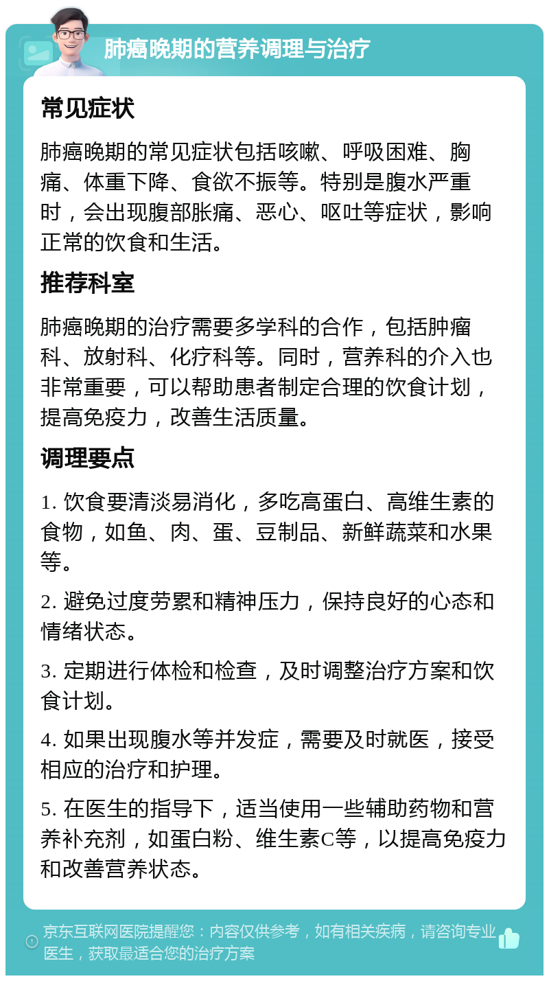 肺癌晚期的营养调理与治疗 常见症状 肺癌晚期的常见症状包括咳嗽、呼吸困难、胸痛、体重下降、食欲不振等。特别是腹水严重时，会出现腹部胀痛、恶心、呕吐等症状，影响正常的饮食和生活。 推荐科室 肺癌晚期的治疗需要多学科的合作，包括肿瘤科、放射科、化疗科等。同时，营养科的介入也非常重要，可以帮助患者制定合理的饮食计划，提高免疫力，改善生活质量。 调理要点 1. 饮食要清淡易消化，多吃高蛋白、高维生素的食物，如鱼、肉、蛋、豆制品、新鲜蔬菜和水果等。 2. 避免过度劳累和精神压力，保持良好的心态和情绪状态。 3. 定期进行体检和检查，及时调整治疗方案和饮食计划。 4. 如果出现腹水等并发症，需要及时就医，接受相应的治疗和护理。 5. 在医生的指导下，适当使用一些辅助药物和营养补充剂，如蛋白粉、维生素C等，以提高免疫力和改善营养状态。