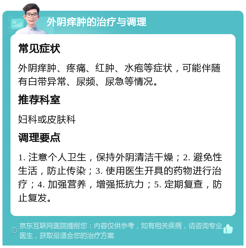 外阴痒肿的治疗与调理 常见症状 外阴痒肿、疼痛、红肿、水疱等症状，可能伴随有白带异常、尿频、尿急等情况。 推荐科室 妇科或皮肤科 调理要点 1. 注意个人卫生，保持外阴清洁干燥；2. 避免性生活，防止传染；3. 使用医生开具的药物进行治疗；4. 加强营养，增强抵抗力；5. 定期复查，防止复发。