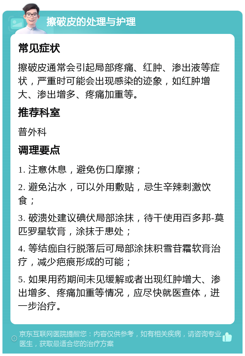 擦破皮的处理与护理 常见症状 擦破皮通常会引起局部疼痛、红肿、渗出液等症状，严重时可能会出现感染的迹象，如红肿增大、渗出增多、疼痛加重等。 推荐科室 普外科 调理要点 1. 注意休息，避免伤口摩擦； 2. 避免沾水，可以外用敷贴，忌生辛辣刺激饮食； 3. 破溃处建议碘伏局部涂抹，待干使用百多邦-莫匹罗星软膏，涂抹于患处； 4. 等结痂自行脱落后可局部涂抹积雪苷霜软膏治疗，减少疤痕形成的可能； 5. 如果用药期间未见缓解或者出现红肿增大、渗出增多、疼痛加重等情况，应尽快就医查体，进一步治疗。