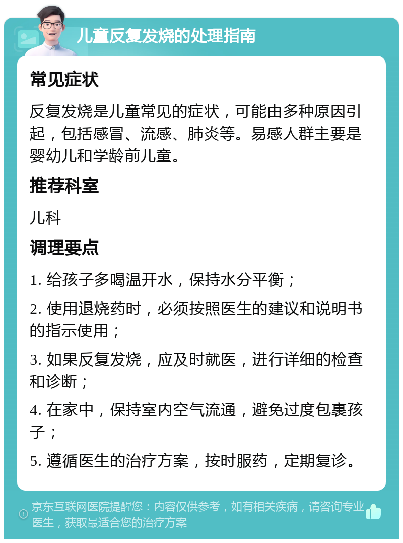 儿童反复发烧的处理指南 常见症状 反复发烧是儿童常见的症状，可能由多种原因引起，包括感冒、流感、肺炎等。易感人群主要是婴幼儿和学龄前儿童。 推荐科室 儿科 调理要点 1. 给孩子多喝温开水，保持水分平衡； 2. 使用退烧药时，必须按照医生的建议和说明书的指示使用； 3. 如果反复发烧，应及时就医，进行详细的检查和诊断； 4. 在家中，保持室内空气流通，避免过度包裹孩子； 5. 遵循医生的治疗方案，按时服药，定期复诊。