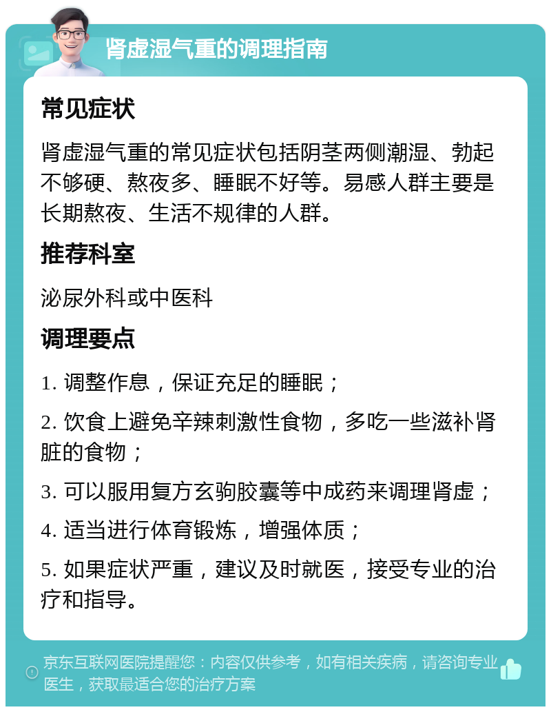 肾虚湿气重的调理指南 常见症状 肾虚湿气重的常见症状包括阴茎两侧潮湿、勃起不够硬、熬夜多、睡眠不好等。易感人群主要是长期熬夜、生活不规律的人群。 推荐科室 泌尿外科或中医科 调理要点 1. 调整作息，保证充足的睡眠； 2. 饮食上避免辛辣刺激性食物，多吃一些滋补肾脏的食物； 3. 可以服用复方玄驹胶囊等中成药来调理肾虚； 4. 适当进行体育锻炼，增强体质； 5. 如果症状严重，建议及时就医，接受专业的治疗和指导。