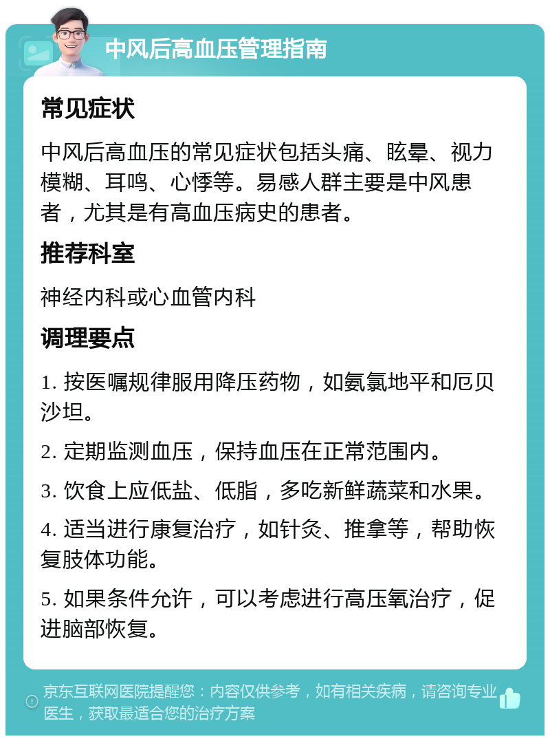 中风后高血压管理指南 常见症状 中风后高血压的常见症状包括头痛、眩晕、视力模糊、耳鸣、心悸等。易感人群主要是中风患者，尤其是有高血压病史的患者。 推荐科室 神经内科或心血管内科 调理要点 1. 按医嘱规律服用降压药物，如氨氯地平和厄贝沙坦。 2. 定期监测血压，保持血压在正常范围内。 3. 饮食上应低盐、低脂，多吃新鲜蔬菜和水果。 4. 适当进行康复治疗，如针灸、推拿等，帮助恢复肢体功能。 5. 如果条件允许，可以考虑进行高压氧治疗，促进脑部恢复。