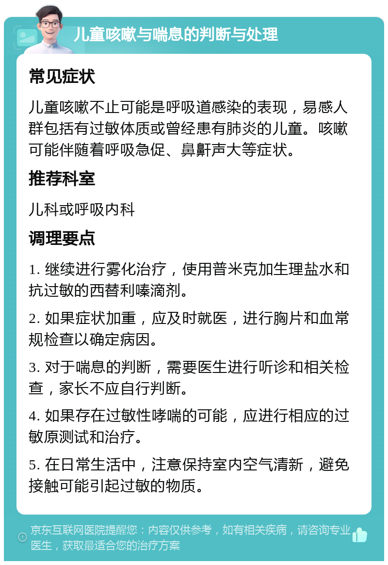 儿童咳嗽与喘息的判断与处理 常见症状 儿童咳嗽不止可能是呼吸道感染的表现，易感人群包括有过敏体质或曾经患有肺炎的儿童。咳嗽可能伴随着呼吸急促、鼻鼾声大等症状。 推荐科室 儿科或呼吸内科 调理要点 1. 继续进行雾化治疗，使用普米克加生理盐水和抗过敏的西替利嗪滴剂。 2. 如果症状加重，应及时就医，进行胸片和血常规检查以确定病因。 3. 对于喘息的判断，需要医生进行听诊和相关检查，家长不应自行判断。 4. 如果存在过敏性哮喘的可能，应进行相应的过敏原测试和治疗。 5. 在日常生活中，注意保持室内空气清新，避免接触可能引起过敏的物质。