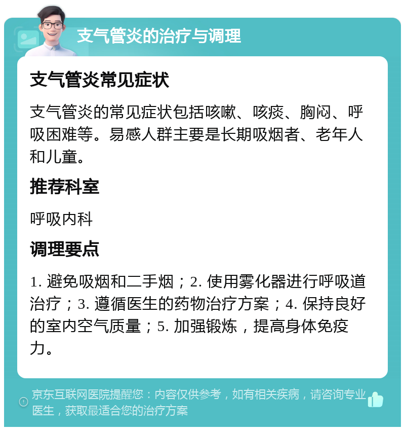 支气管炎的治疗与调理 支气管炎常见症状 支气管炎的常见症状包括咳嗽、咳痰、胸闷、呼吸困难等。易感人群主要是长期吸烟者、老年人和儿童。 推荐科室 呼吸内科 调理要点 1. 避免吸烟和二手烟；2. 使用雾化器进行呼吸道治疗；3. 遵循医生的药物治疗方案；4. 保持良好的室内空气质量；5. 加强锻炼，提高身体免疫力。