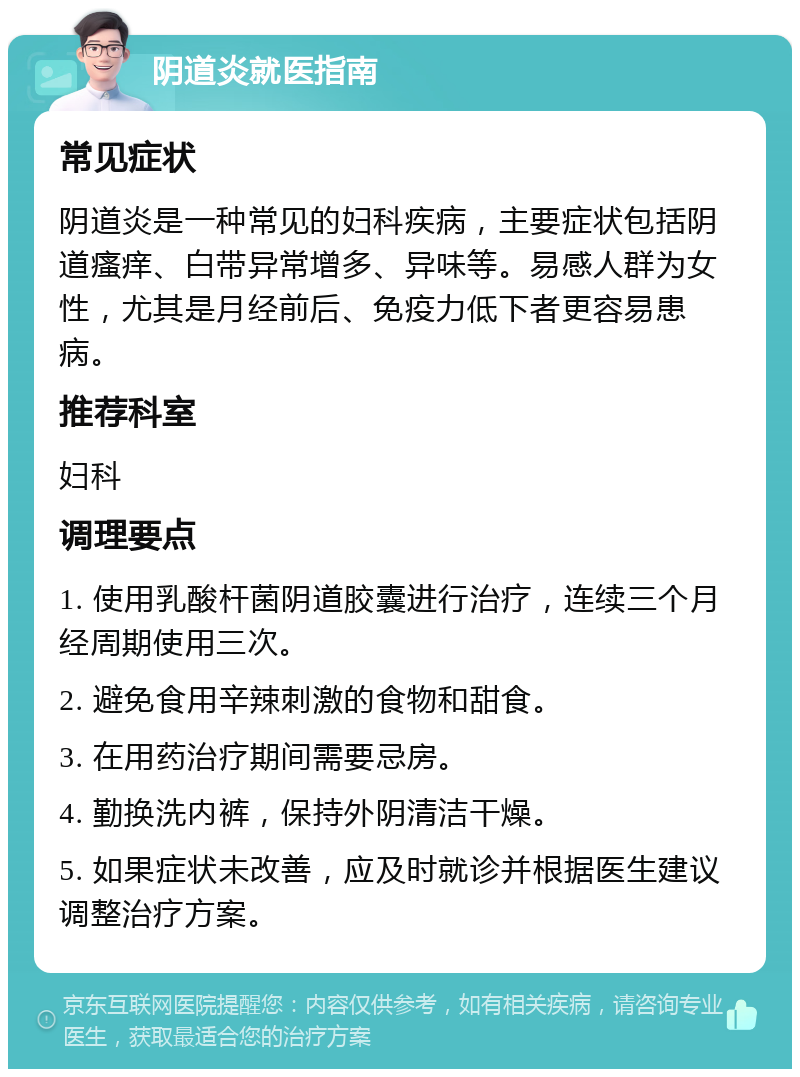 阴道炎就医指南 常见症状 阴道炎是一种常见的妇科疾病，主要症状包括阴道瘙痒、白带异常增多、异味等。易感人群为女性，尤其是月经前后、免疫力低下者更容易患病。 推荐科室 妇科 调理要点 1. 使用乳酸杆菌阴道胶囊进行治疗，连续三个月经周期使用三次。 2. 避免食用辛辣刺激的食物和甜食。 3. 在用药治疗期间需要忌房。 4. 勤换洗内裤，保持外阴清洁干燥。 5. 如果症状未改善，应及时就诊并根据医生建议调整治疗方案。