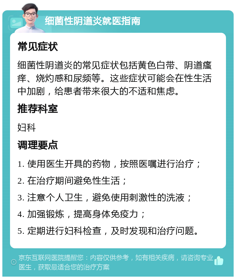 细菌性阴道炎就医指南 常见症状 细菌性阴道炎的常见症状包括黄色白带、阴道瘙痒、烧灼感和尿频等。这些症状可能会在性生活中加剧，给患者带来很大的不适和焦虑。 推荐科室 妇科 调理要点 1. 使用医生开具的药物，按照医嘱进行治疗； 2. 在治疗期间避免性生活； 3. 注意个人卫生，避免使用刺激性的洗液； 4. 加强锻炼，提高身体免疫力； 5. 定期进行妇科检查，及时发现和治疗问题。