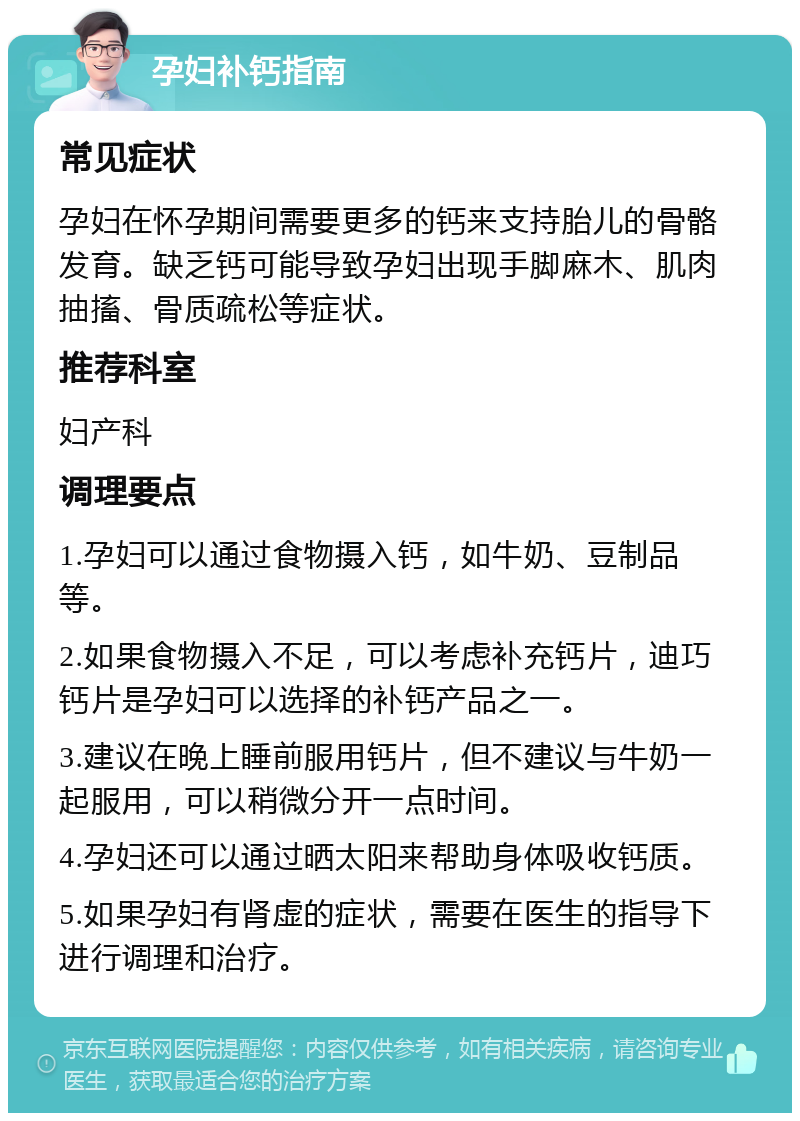 孕妇补钙指南 常见症状 孕妇在怀孕期间需要更多的钙来支持胎儿的骨骼发育。缺乏钙可能导致孕妇出现手脚麻木、肌肉抽搐、骨质疏松等症状。 推荐科室 妇产科 调理要点 1.孕妇可以通过食物摄入钙，如牛奶、豆制品等。 2.如果食物摄入不足，可以考虑补充钙片，迪巧钙片是孕妇可以选择的补钙产品之一。 3.建议在晚上睡前服用钙片，但不建议与牛奶一起服用，可以稍微分开一点时间。 4.孕妇还可以通过晒太阳来帮助身体吸收钙质。 5.如果孕妇有肾虚的症状，需要在医生的指导下进行调理和治疗。