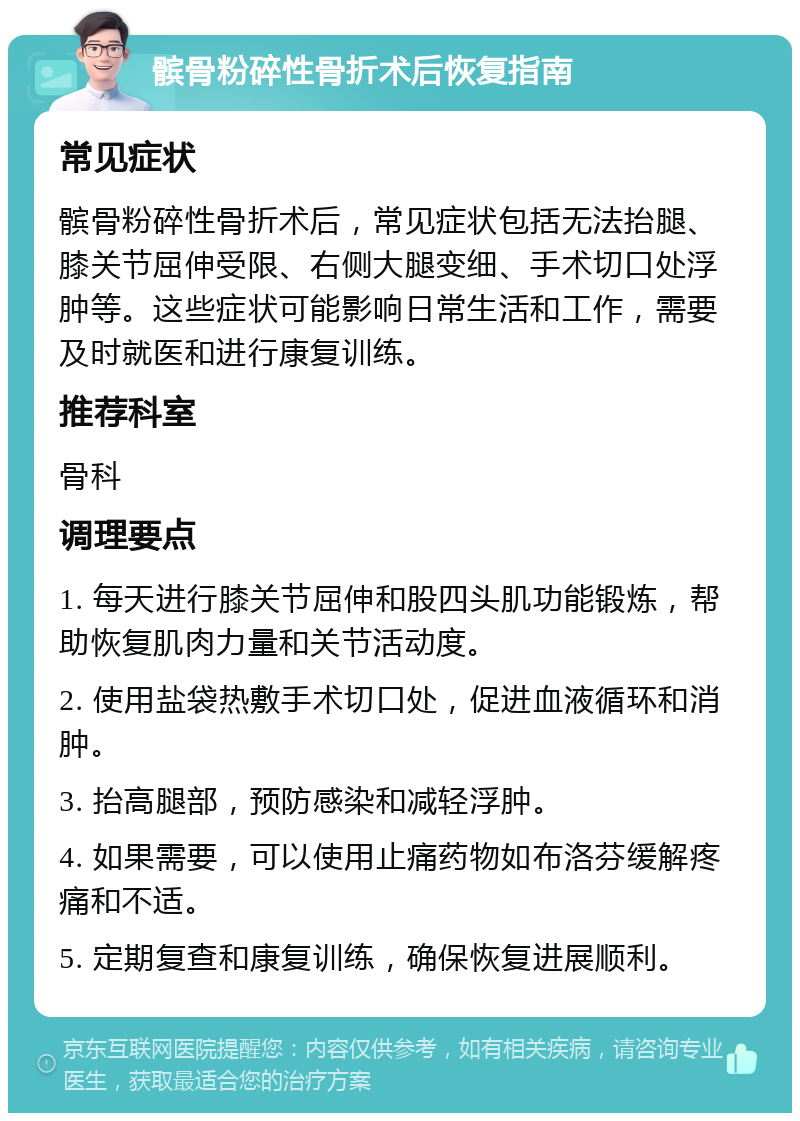 髌骨粉碎性骨折术后恢复指南 常见症状 髌骨粉碎性骨折术后，常见症状包括无法抬腿、膝关节屈伸受限、右侧大腿变细、手术切口处浮肿等。这些症状可能影响日常生活和工作，需要及时就医和进行康复训练。 推荐科室 骨科 调理要点 1. 每天进行膝关节屈伸和股四头肌功能锻炼，帮助恢复肌肉力量和关节活动度。 2. 使用盐袋热敷手术切口处，促进血液循环和消肿。 3. 抬高腿部，预防感染和减轻浮肿。 4. 如果需要，可以使用止痛药物如布洛芬缓解疼痛和不适。 5. 定期复查和康复训练，确保恢复进展顺利。