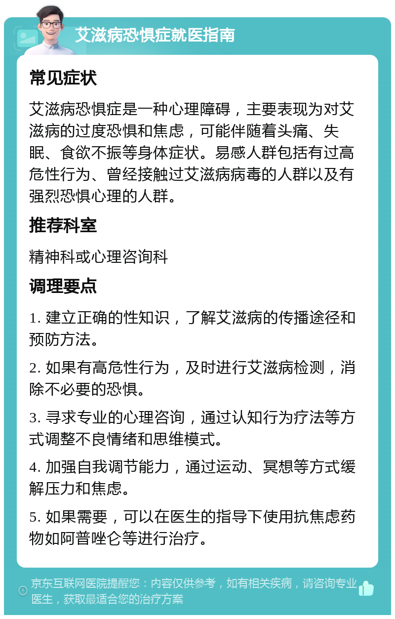 艾滋病恐惧症就医指南 常见症状 艾滋病恐惧症是一种心理障碍，主要表现为对艾滋病的过度恐惧和焦虑，可能伴随着头痛、失眠、食欲不振等身体症状。易感人群包括有过高危性行为、曾经接触过艾滋病病毒的人群以及有强烈恐惧心理的人群。 推荐科室 精神科或心理咨询科 调理要点 1. 建立正确的性知识，了解艾滋病的传播途径和预防方法。 2. 如果有高危性行为，及时进行艾滋病检测，消除不必要的恐惧。 3. 寻求专业的心理咨询，通过认知行为疗法等方式调整不良情绪和思维模式。 4. 加强自我调节能力，通过运动、冥想等方式缓解压力和焦虑。 5. 如果需要，可以在医生的指导下使用抗焦虑药物如阿普唑仑等进行治疗。