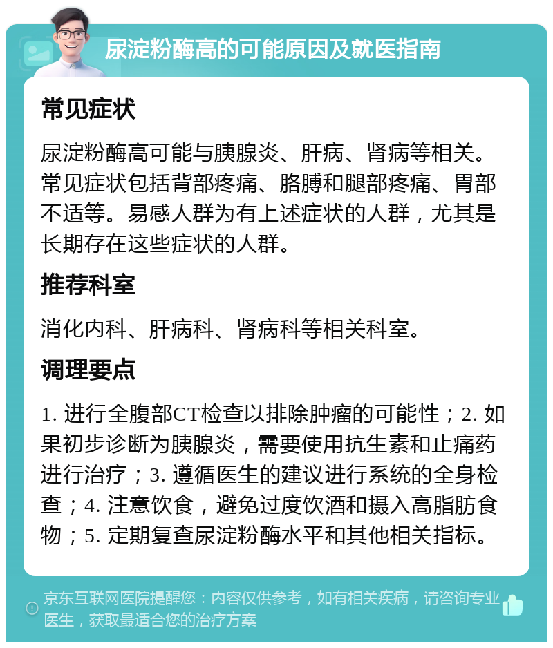 尿淀粉酶高的可能原因及就医指南 常见症状 尿淀粉酶高可能与胰腺炎、肝病、肾病等相关。常见症状包括背部疼痛、胳膊和腿部疼痛、胃部不适等。易感人群为有上述症状的人群，尤其是长期存在这些症状的人群。 推荐科室 消化内科、肝病科、肾病科等相关科室。 调理要点 1. 进行全腹部CT检查以排除肿瘤的可能性；2. 如果初步诊断为胰腺炎，需要使用抗生素和止痛药进行治疗；3. 遵循医生的建议进行系统的全身检查；4. 注意饮食，避免过度饮酒和摄入高脂肪食物；5. 定期复查尿淀粉酶水平和其他相关指标。