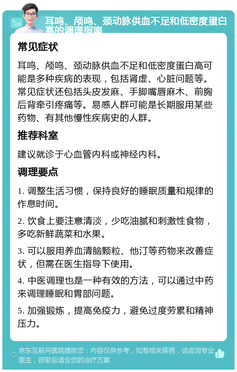 耳鸣、颅鸣、颈动脉供血不足和低密度蛋白高的调理指南 常见症状 耳鸣、颅鸣、颈动脉供血不足和低密度蛋白高可能是多种疾病的表现，包括肾虚、心脏问题等。常见症状还包括头皮发麻、手脚嘴唇麻木、前胸后背牵引疼痛等。易感人群可能是长期服用某些药物、有其他慢性疾病史的人群。 推荐科室 建议就诊于心血管内科或神经内科。 调理要点 1. 调整生活习惯，保持良好的睡眠质量和规律的作息时间。 2. 饮食上要注意清淡，少吃油腻和刺激性食物，多吃新鲜蔬菜和水果。 3. 可以服用养血清脑颗粒、他汀等药物来改善症状，但需在医生指导下使用。 4. 中医调理也是一种有效的方法，可以通过中药来调理睡眠和胃部问题。 5. 加强锻炼，提高免疫力，避免过度劳累和精神压力。