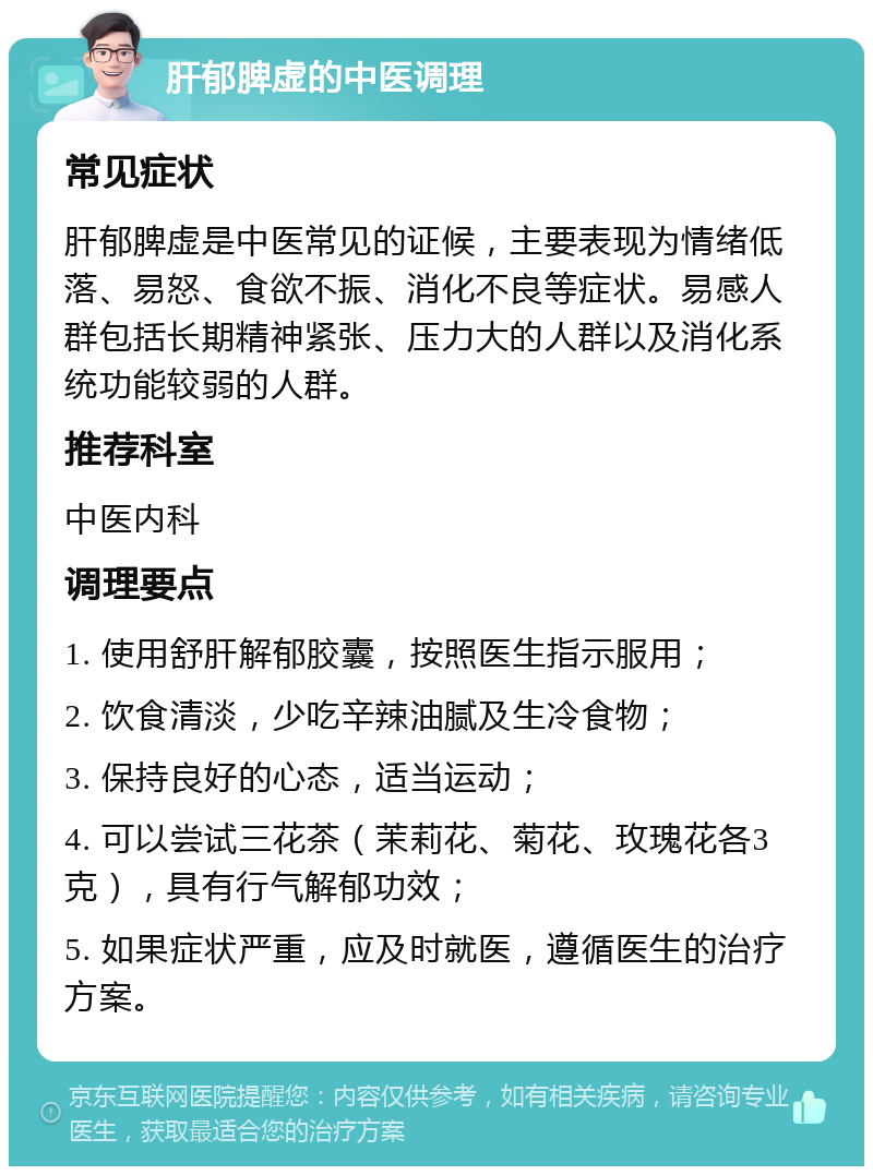 肝郁脾虚的中医调理 常见症状 肝郁脾虚是中医常见的证候，主要表现为情绪低落、易怒、食欲不振、消化不良等症状。易感人群包括长期精神紧张、压力大的人群以及消化系统功能较弱的人群。 推荐科室 中医内科 调理要点 1. 使用舒肝解郁胶囊，按照医生指示服用； 2. 饮食清淡，少吃辛辣油腻及生冷食物； 3. 保持良好的心态，适当运动； 4. 可以尝试三花茶（茉莉花、菊花、玫瑰花各3克），具有行气解郁功效； 5. 如果症状严重，应及时就医，遵循医生的治疗方案。