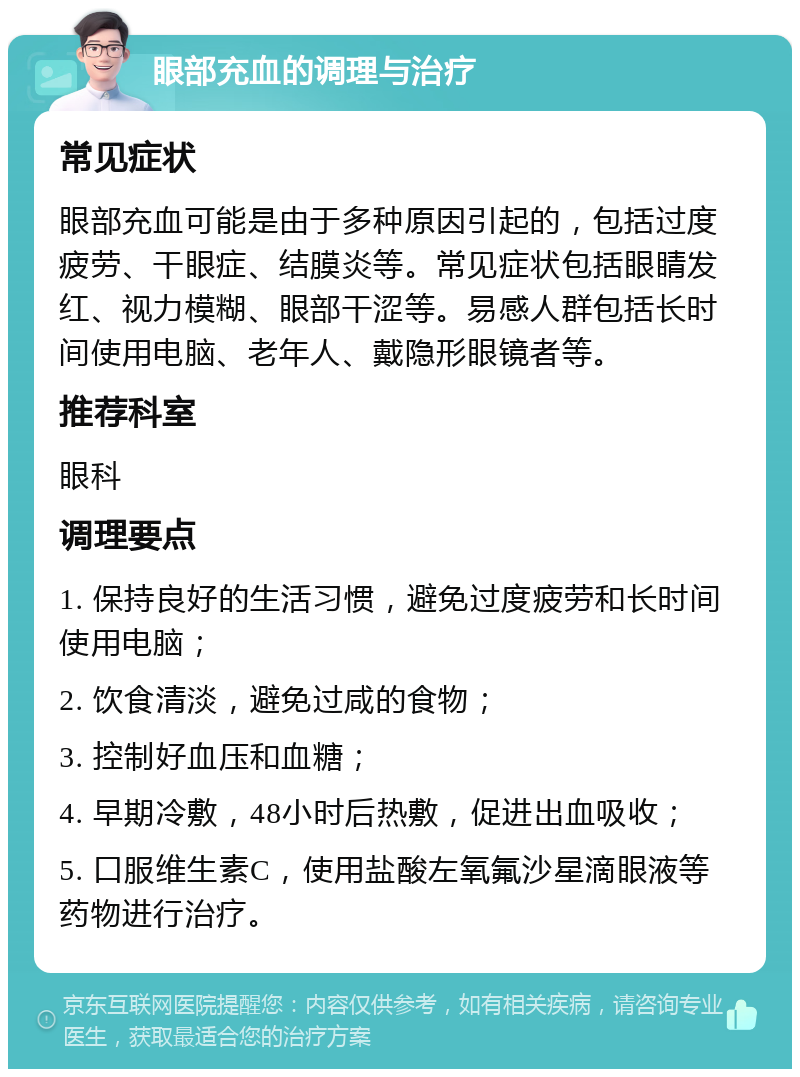 眼部充血的调理与治疗 常见症状 眼部充血可能是由于多种原因引起的，包括过度疲劳、干眼症、结膜炎等。常见症状包括眼睛发红、视力模糊、眼部干涩等。易感人群包括长时间使用电脑、老年人、戴隐形眼镜者等。 推荐科室 眼科 调理要点 1. 保持良好的生活习惯，避免过度疲劳和长时间使用电脑； 2. 饮食清淡，避免过咸的食物； 3. 控制好血压和血糖； 4. 早期冷敷，48小时后热敷，促进出血吸收； 5. 口服维生素C，使用盐酸左氧氟沙星滴眼液等药物进行治疗。