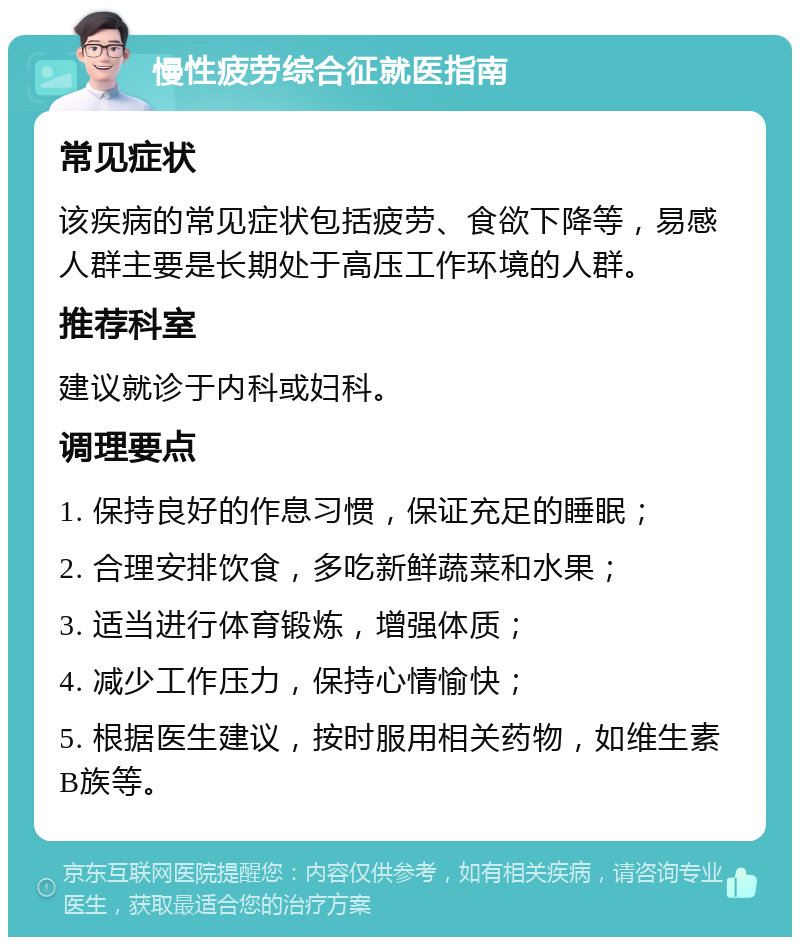 慢性疲劳综合征就医指南 常见症状 该疾病的常见症状包括疲劳、食欲下降等，易感人群主要是长期处于高压工作环境的人群。 推荐科室 建议就诊于内科或妇科。 调理要点 1. 保持良好的作息习惯，保证充足的睡眠； 2. 合理安排饮食，多吃新鲜蔬菜和水果； 3. 适当进行体育锻炼，增强体质； 4. 减少工作压力，保持心情愉快； 5. 根据医生建议，按时服用相关药物，如维生素B族等。