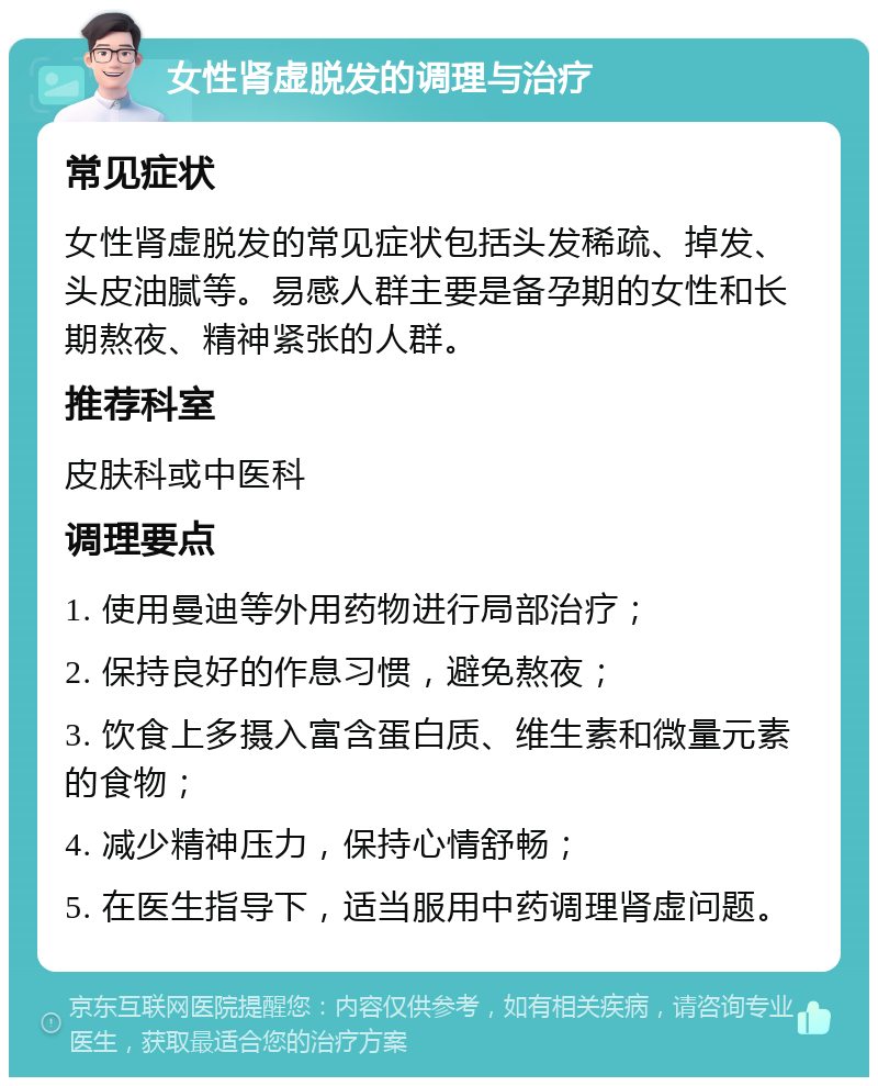 女性肾虚脱发的调理与治疗 常见症状 女性肾虚脱发的常见症状包括头发稀疏、掉发、头皮油腻等。易感人群主要是备孕期的女性和长期熬夜、精神紧张的人群。 推荐科室 皮肤科或中医科 调理要点 1. 使用曼迪等外用药物进行局部治疗； 2. 保持良好的作息习惯，避免熬夜； 3. 饮食上多摄入富含蛋白质、维生素和微量元素的食物； 4. 减少精神压力，保持心情舒畅； 5. 在医生指导下，适当服用中药调理肾虚问题。