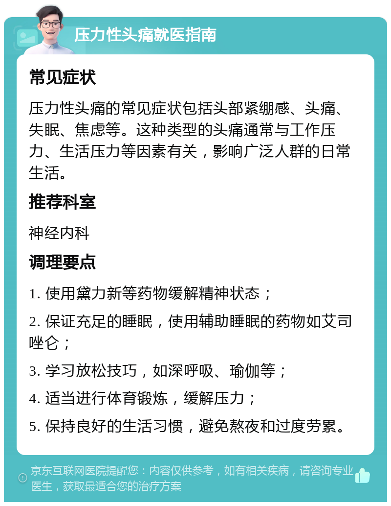 压力性头痛就医指南 常见症状 压力性头痛的常见症状包括头部紧绷感、头痛、失眠、焦虑等。这种类型的头痛通常与工作压力、生活压力等因素有关，影响广泛人群的日常生活。 推荐科室 神经内科 调理要点 1. 使用黛力新等药物缓解精神状态； 2. 保证充足的睡眠，使用辅助睡眠的药物如艾司唑仑； 3. 学习放松技巧，如深呼吸、瑜伽等； 4. 适当进行体育锻炼，缓解压力； 5. 保持良好的生活习惯，避免熬夜和过度劳累。