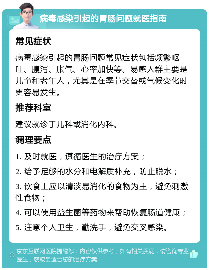 病毒感染引起的胃肠问题就医指南 常见症状 病毒感染引起的胃肠问题常见症状包括频繁呕吐、腹泻、胀气、心率加快等。易感人群主要是儿童和老年人，尤其是在季节交替或气候变化时更容易发生。 推荐科室 建议就诊于儿科或消化内科。 调理要点 1. 及时就医，遵循医生的治疗方案； 2. 给予足够的水分和电解质补充，防止脱水； 3. 饮食上应以清淡易消化的食物为主，避免刺激性食物； 4. 可以使用益生菌等药物来帮助恢复肠道健康； 5. 注意个人卫生，勤洗手，避免交叉感染。