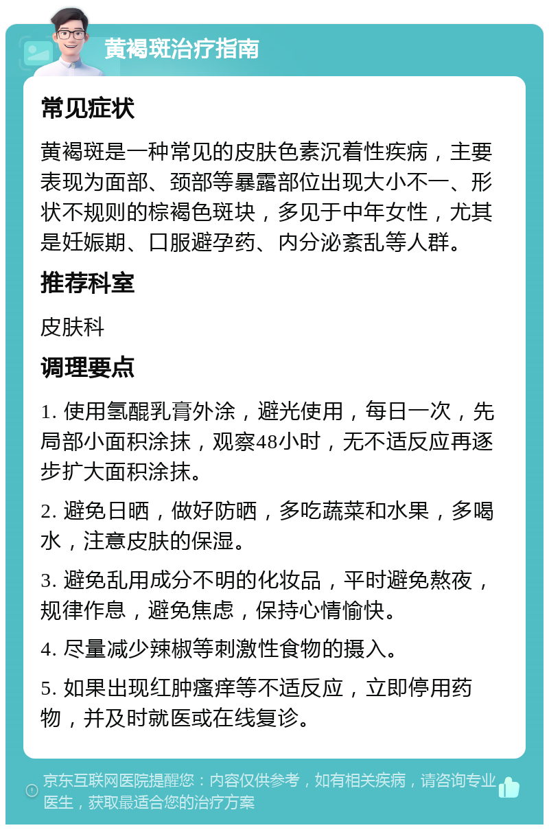 黄褐斑治疗指南 常见症状 黄褐斑是一种常见的皮肤色素沉着性疾病，主要表现为面部、颈部等暴露部位出现大小不一、形状不规则的棕褐色斑块，多见于中年女性，尤其是妊娠期、口服避孕药、内分泌紊乱等人群。 推荐科室 皮肤科 调理要点 1. 使用氢醌乳膏外涂，避光使用，每日一次，先局部小面积涂抹，观察48小时，无不适反应再逐步扩大面积涂抹。 2. 避免日晒，做好防晒，多吃蔬菜和水果，多喝水，注意皮肤的保湿。 3. 避免乱用成分不明的化妆品，平时避免熬夜，规律作息，避免焦虑，保持心情愉快。 4. 尽量减少辣椒等刺激性食物的摄入。 5. 如果出现红肿瘙痒等不适反应，立即停用药物，并及时就医或在线复诊。