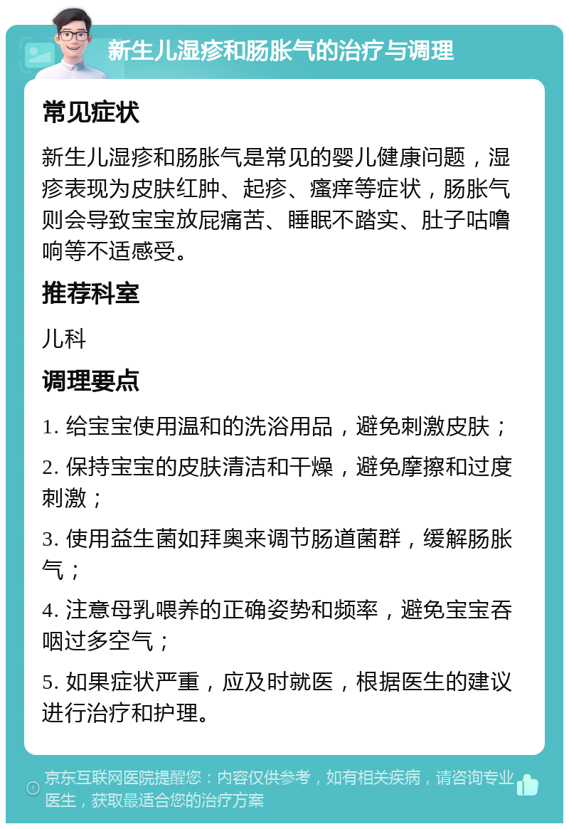 新生儿湿疹和肠胀气的治疗与调理 常见症状 新生儿湿疹和肠胀气是常见的婴儿健康问题，湿疹表现为皮肤红肿、起疹、瘙痒等症状，肠胀气则会导致宝宝放屁痛苦、睡眠不踏实、肚子咕噜响等不适感受。 推荐科室 儿科 调理要点 1. 给宝宝使用温和的洗浴用品，避免刺激皮肤； 2. 保持宝宝的皮肤清洁和干燥，避免摩擦和过度刺激； 3. 使用益生菌如拜奥来调节肠道菌群，缓解肠胀气； 4. 注意母乳喂养的正确姿势和频率，避免宝宝吞咽过多空气； 5. 如果症状严重，应及时就医，根据医生的建议进行治疗和护理。