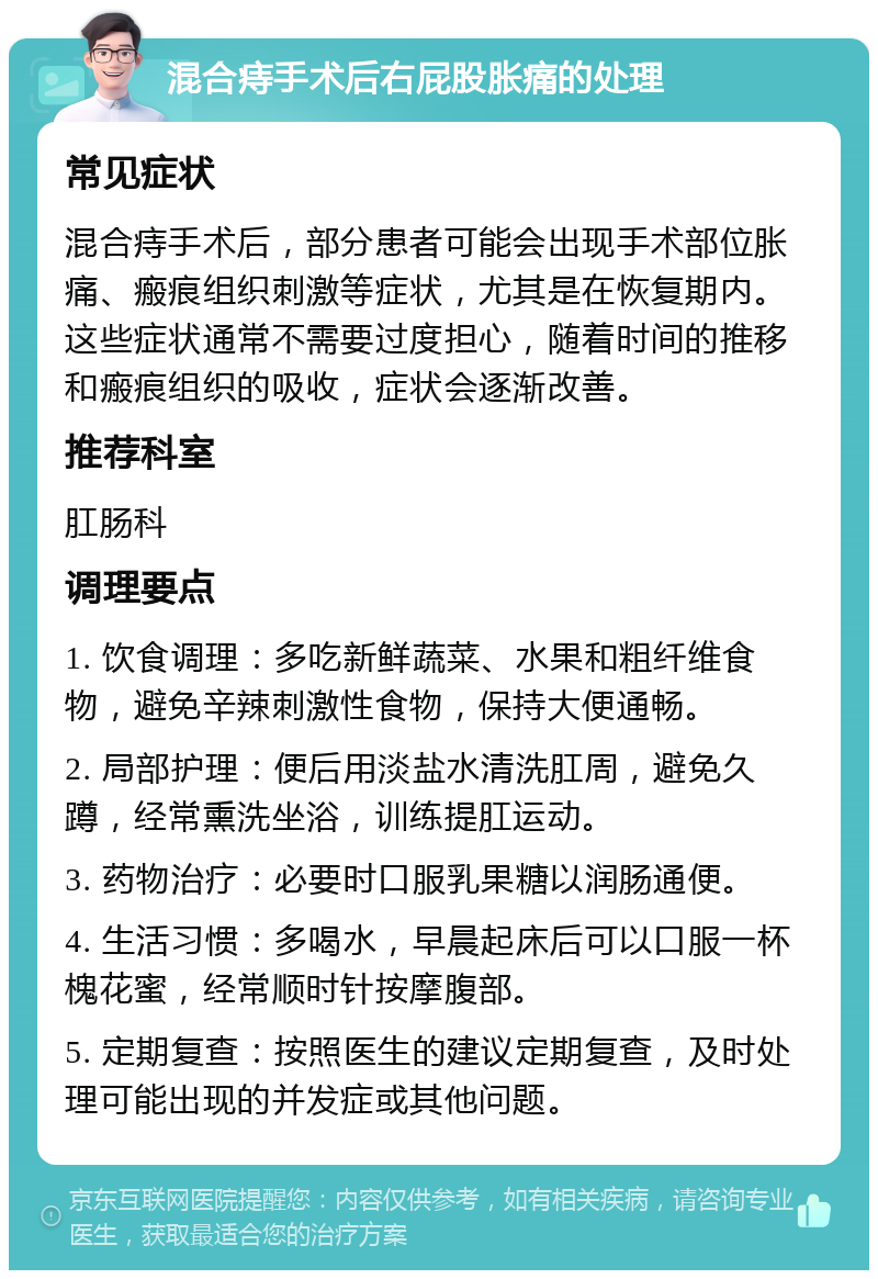 混合痔手术后右屁股胀痛的处理 常见症状 混合痔手术后，部分患者可能会出现手术部位胀痛、瘢痕组织刺激等症状，尤其是在恢复期内。这些症状通常不需要过度担心，随着时间的推移和瘢痕组织的吸收，症状会逐渐改善。 推荐科室 肛肠科 调理要点 1. 饮食调理：多吃新鲜蔬菜、水果和粗纤维食物，避免辛辣刺激性食物，保持大便通畅。 2. 局部护理：便后用淡盐水清洗肛周，避免久蹲，经常熏洗坐浴，训练提肛运动。 3. 药物治疗：必要时口服乳果糖以润肠通便。 4. 生活习惯：多喝水，早晨起床后可以口服一杯槐花蜜，经常顺时针按摩腹部。 5. 定期复查：按照医生的建议定期复查，及时处理可能出现的并发症或其他问题。