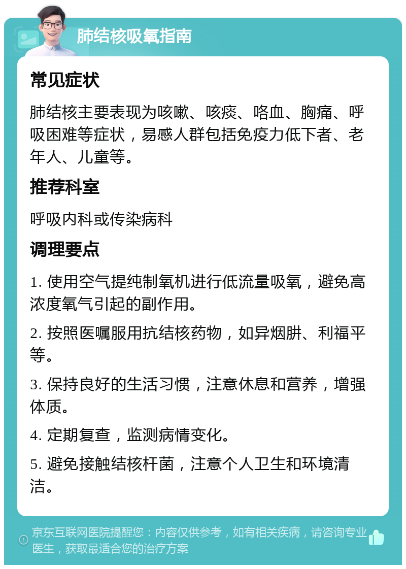 肺结核吸氧指南 常见症状 肺结核主要表现为咳嗽、咳痰、咯血、胸痛、呼吸困难等症状，易感人群包括免疫力低下者、老年人、儿童等。 推荐科室 呼吸内科或传染病科 调理要点 1. 使用空气提纯制氧机进行低流量吸氧，避免高浓度氧气引起的副作用。 2. 按照医嘱服用抗结核药物，如异烟肼、利福平等。 3. 保持良好的生活习惯，注意休息和营养，增强体质。 4. 定期复查，监测病情变化。 5. 避免接触结核杆菌，注意个人卫生和环境清洁。