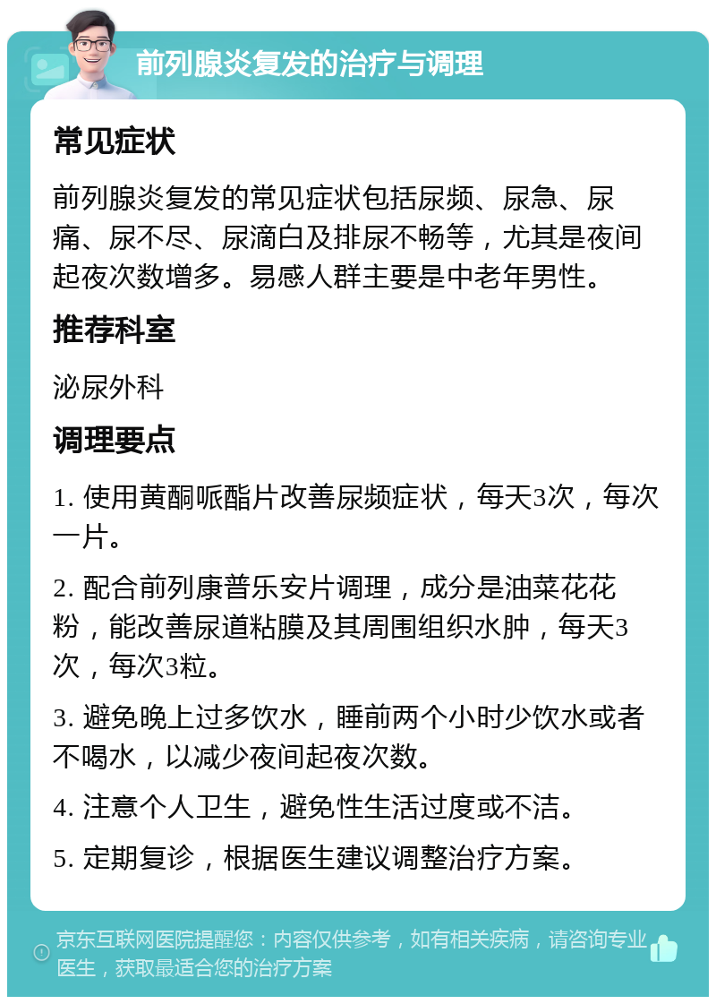 前列腺炎复发的治疗与调理 常见症状 前列腺炎复发的常见症状包括尿频、尿急、尿痛、尿不尽、尿滴白及排尿不畅等，尤其是夜间起夜次数增多。易感人群主要是中老年男性。 推荐科室 泌尿外科 调理要点 1. 使用黄酮哌酯片改善尿频症状，每天3次，每次一片。 2. 配合前列康普乐安片调理，成分是油菜花花粉，能改善尿道粘膜及其周围组织水肿，每天3次，每次3粒。 3. 避免晚上过多饮水，睡前两个小时少饮水或者不喝水，以减少夜间起夜次数。 4. 注意个人卫生，避免性生活过度或不洁。 5. 定期复诊，根据医生建议调整治疗方案。