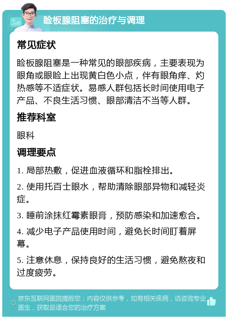 睑板腺阻塞的治疗与调理 常见症状 睑板腺阻塞是一种常见的眼部疾病，主要表现为眼角或眼睑上出现黄白色小点，伴有眼角痒、灼热感等不适症状。易感人群包括长时间使用电子产品、不良生活习惯、眼部清洁不当等人群。 推荐科室 眼科 调理要点 1. 局部热敷，促进血液循环和脂栓排出。 2. 使用托百士眼水，帮助清除眼部异物和减轻炎症。 3. 睡前涂抹红霉素眼膏，预防感染和加速愈合。 4. 减少电子产品使用时间，避免长时间盯着屏幕。 5. 注意休息，保持良好的生活习惯，避免熬夜和过度疲劳。