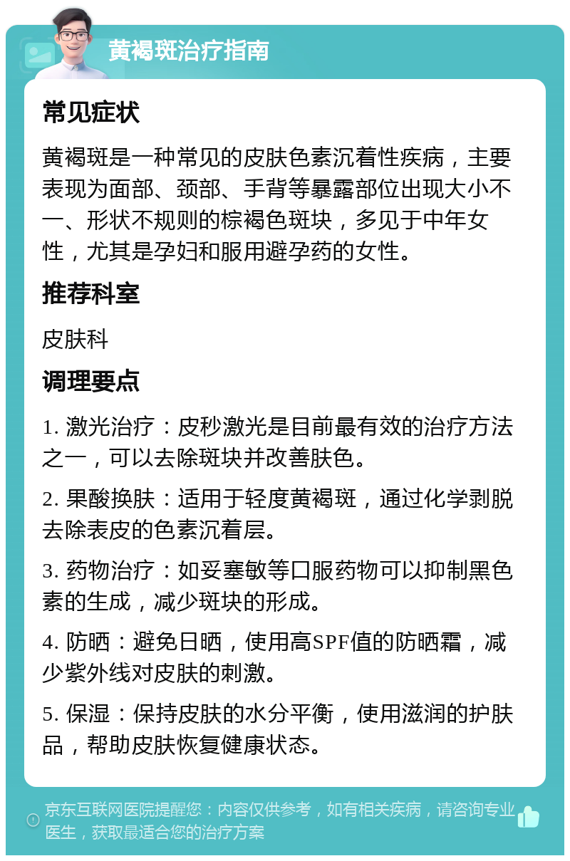 黄褐斑治疗指南 常见症状 黄褐斑是一种常见的皮肤色素沉着性疾病，主要表现为面部、颈部、手背等暴露部位出现大小不一、形状不规则的棕褐色斑块，多见于中年女性，尤其是孕妇和服用避孕药的女性。 推荐科室 皮肤科 调理要点 1. 激光治疗：皮秒激光是目前最有效的治疗方法之一，可以去除斑块并改善肤色。 2. 果酸换肤：适用于轻度黄褐斑，通过化学剥脱去除表皮的色素沉着层。 3. 药物治疗：如妥塞敏等口服药物可以抑制黑色素的生成，减少斑块的形成。 4. 防晒：避免日晒，使用高SPF值的防晒霜，减少紫外线对皮肤的刺激。 5. 保湿：保持皮肤的水分平衡，使用滋润的护肤品，帮助皮肤恢复健康状态。