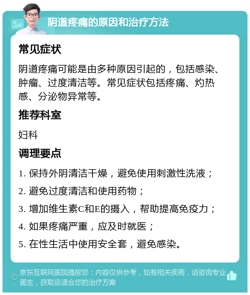 阴道疼痛的原因和治疗方法 常见症状 阴道疼痛可能是由多种原因引起的，包括感染、肿瘤、过度清洁等。常见症状包括疼痛、灼热感、分泌物异常等。 推荐科室 妇科 调理要点 1. 保持外阴清洁干燥，避免使用刺激性洗液； 2. 避免过度清洁和使用药物； 3. 增加维生素C和E的摄入，帮助提高免疫力； 4. 如果疼痛严重，应及时就医； 5. 在性生活中使用安全套，避免感染。