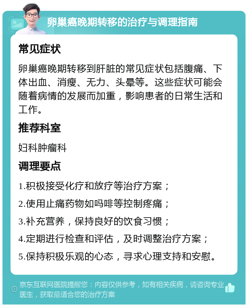 卵巢癌晚期转移的治疗与调理指南 常见症状 卵巢癌晚期转移到肝脏的常见症状包括腹痛、下体出血、消瘦、无力、头晕等。这些症状可能会随着病情的发展而加重，影响患者的日常生活和工作。 推荐科室 妇科肿瘤科 调理要点 1.积极接受化疗和放疗等治疗方案； 2.使用止痛药物如吗啡等控制疼痛； 3.补充营养，保持良好的饮食习惯； 4.定期进行检查和评估，及时调整治疗方案； 5.保持积极乐观的心态，寻求心理支持和安慰。