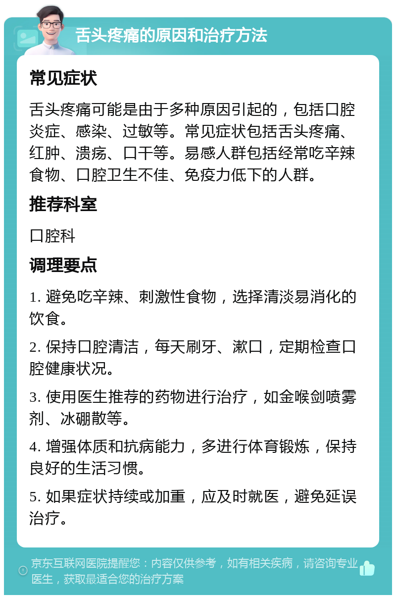 舌头疼痛的原因和治疗方法 常见症状 舌头疼痛可能是由于多种原因引起的，包括口腔炎症、感染、过敏等。常见症状包括舌头疼痛、红肿、溃疡、口干等。易感人群包括经常吃辛辣食物、口腔卫生不佳、免疫力低下的人群。 推荐科室 口腔科 调理要点 1. 避免吃辛辣、刺激性食物，选择清淡易消化的饮食。 2. 保持口腔清洁，每天刷牙、漱口，定期检查口腔健康状况。 3. 使用医生推荐的药物进行治疗，如金喉剑喷雾剂、冰硼散等。 4. 增强体质和抗病能力，多进行体育锻炼，保持良好的生活习惯。 5. 如果症状持续或加重，应及时就医，避免延误治疗。