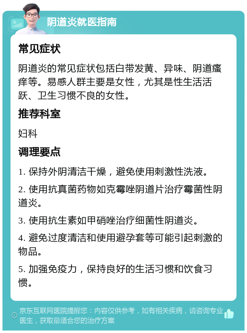 阴道炎就医指南 常见症状 阴道炎的常见症状包括白带发黄、异味、阴道瘙痒等。易感人群主要是女性，尤其是性生活活跃、卫生习惯不良的女性。 推荐科室 妇科 调理要点 1. 保持外阴清洁干燥，避免使用刺激性洗液。 2. 使用抗真菌药物如克霉唑阴道片治疗霉菌性阴道炎。 3. 使用抗生素如甲硝唑治疗细菌性阴道炎。 4. 避免过度清洁和使用避孕套等可能引起刺激的物品。 5. 加强免疫力，保持良好的生活习惯和饮食习惯。