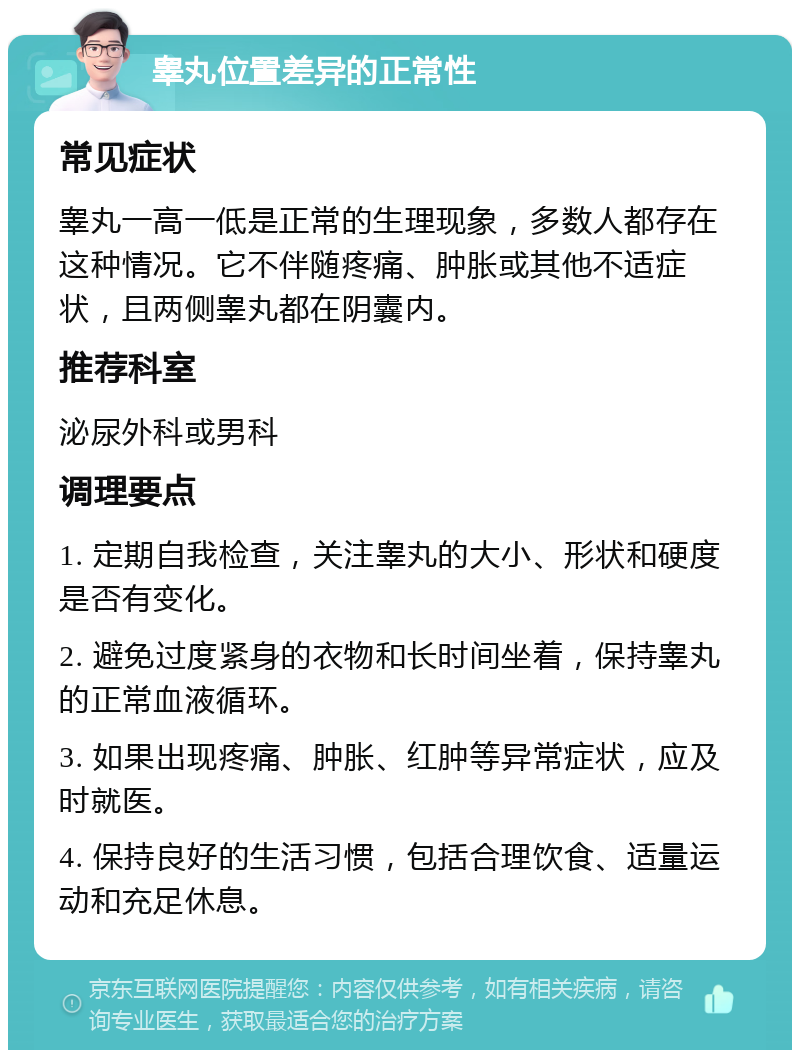 睾丸位置差异的正常性 常见症状 睾丸一高一低是正常的生理现象，多数人都存在这种情况。它不伴随疼痛、肿胀或其他不适症状，且两侧睾丸都在阴囊内。 推荐科室 泌尿外科或男科 调理要点 1. 定期自我检查，关注睾丸的大小、形状和硬度是否有变化。 2. 避免过度紧身的衣物和长时间坐着，保持睾丸的正常血液循环。 3. 如果出现疼痛、肿胀、红肿等异常症状，应及时就医。 4. 保持良好的生活习惯，包括合理饮食、适量运动和充足休息。