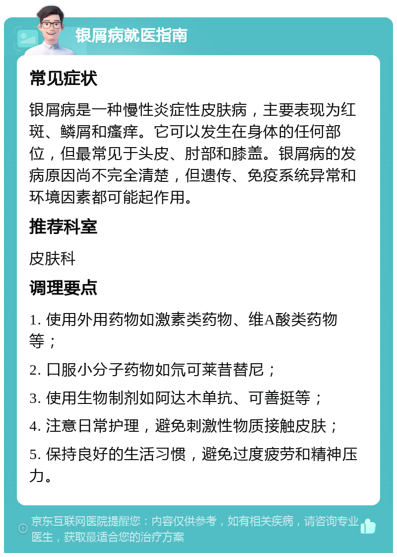 银屑病就医指南 常见症状 银屑病是一种慢性炎症性皮肤病，主要表现为红斑、鳞屑和瘙痒。它可以发生在身体的任何部位，但最常见于头皮、肘部和膝盖。银屑病的发病原因尚不完全清楚，但遗传、免疫系统异常和环境因素都可能起作用。 推荐科室 皮肤科 调理要点 1. 使用外用药物如激素类药物、维A酸类药物等； 2. 口服小分子药物如氘可莱昔替尼； 3. 使用生物制剂如阿达木单抗、可善挺等； 4. 注意日常护理，避免刺激性物质接触皮肤； 5. 保持良好的生活习惯，避免过度疲劳和精神压力。