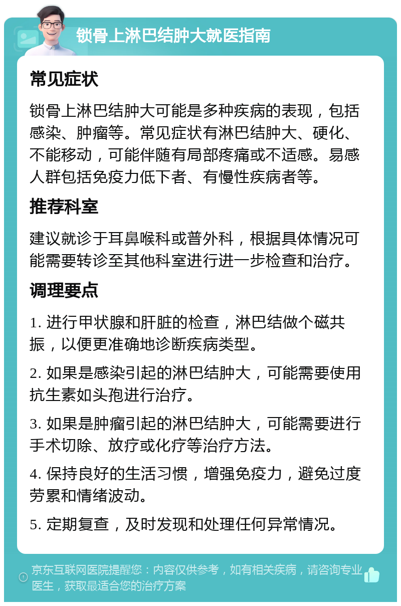 锁骨上淋巴结肿大就医指南 常见症状 锁骨上淋巴结肿大可能是多种疾病的表现，包括感染、肿瘤等。常见症状有淋巴结肿大、硬化、不能移动，可能伴随有局部疼痛或不适感。易感人群包括免疫力低下者、有慢性疾病者等。 推荐科室 建议就诊于耳鼻喉科或普外科，根据具体情况可能需要转诊至其他科室进行进一步检查和治疗。 调理要点 1. 进行甲状腺和肝脏的检查，淋巴结做个磁共振，以便更准确地诊断疾病类型。 2. 如果是感染引起的淋巴结肿大，可能需要使用抗生素如头孢进行治疗。 3. 如果是肿瘤引起的淋巴结肿大，可能需要进行手术切除、放疗或化疗等治疗方法。 4. 保持良好的生活习惯，增强免疫力，避免过度劳累和情绪波动。 5. 定期复查，及时发现和处理任何异常情况。