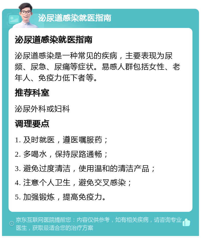 泌尿道感染就医指南 泌尿道感染就医指南 泌尿道感染是一种常见的疾病，主要表现为尿频、尿急、尿痛等症状。易感人群包括女性、老年人、免疫力低下者等。 推荐科室 泌尿外科或妇科 调理要点 1. 及时就医，遵医嘱服药； 2. 多喝水，保持尿路通畅； 3. 避免过度清洁，使用温和的清洁产品； 4. 注意个人卫生，避免交叉感染； 5. 加强锻炼，提高免疫力。