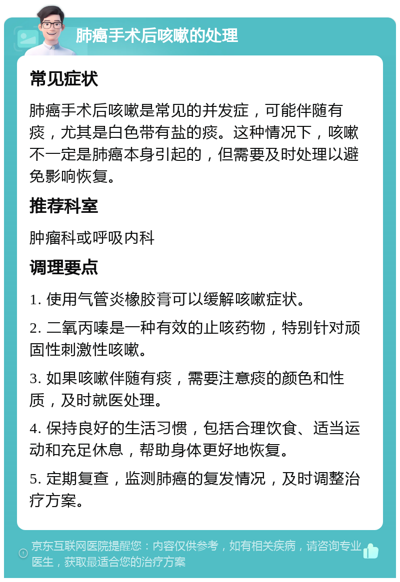 肺癌手术后咳嗽的处理 常见症状 肺癌手术后咳嗽是常见的并发症，可能伴随有痰，尤其是白色带有盐的痰。这种情况下，咳嗽不一定是肺癌本身引起的，但需要及时处理以避免影响恢复。 推荐科室 肿瘤科或呼吸内科 调理要点 1. 使用气管炎橡胶膏可以缓解咳嗽症状。 2. 二氧丙嗪是一种有效的止咳药物，特别针对顽固性刺激性咳嗽。 3. 如果咳嗽伴随有痰，需要注意痰的颜色和性质，及时就医处理。 4. 保持良好的生活习惯，包括合理饮食、适当运动和充足休息，帮助身体更好地恢复。 5. 定期复查，监测肺癌的复发情况，及时调整治疗方案。