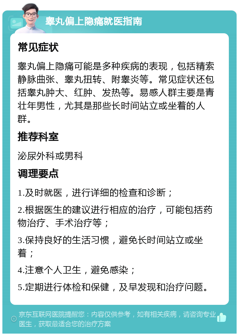 睾丸偏上隐痛就医指南 常见症状 睾丸偏上隐痛可能是多种疾病的表现，包括精索静脉曲张、睾丸扭转、附睾炎等。常见症状还包括睾丸肿大、红肿、发热等。易感人群主要是青壮年男性，尤其是那些长时间站立或坐着的人群。 推荐科室 泌尿外科或男科 调理要点 1.及时就医，进行详细的检查和诊断； 2.根据医生的建议进行相应的治疗，可能包括药物治疗、手术治疗等； 3.保持良好的生活习惯，避免长时间站立或坐着； 4.注意个人卫生，避免感染； 5.定期进行体检和保健，及早发现和治疗问题。