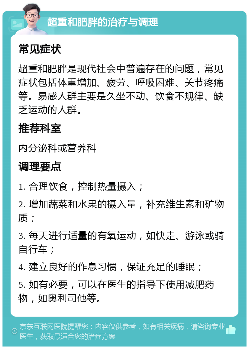 超重和肥胖的治疗与调理 常见症状 超重和肥胖是现代社会中普遍存在的问题，常见症状包括体重增加、疲劳、呼吸困难、关节疼痛等。易感人群主要是久坐不动、饮食不规律、缺乏运动的人群。 推荐科室 内分泌科或营养科 调理要点 1. 合理饮食，控制热量摄入； 2. 增加蔬菜和水果的摄入量，补充维生素和矿物质； 3. 每天进行适量的有氧运动，如快走、游泳或骑自行车； 4. 建立良好的作息习惯，保证充足的睡眠； 5. 如有必要，可以在医生的指导下使用减肥药物，如奥利司他等。