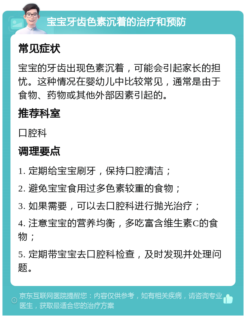 宝宝牙齿色素沉着的治疗和预防 常见症状 宝宝的牙齿出现色素沉着，可能会引起家长的担忧。这种情况在婴幼儿中比较常见，通常是由于食物、药物或其他外部因素引起的。 推荐科室 口腔科 调理要点 1. 定期给宝宝刷牙，保持口腔清洁； 2. 避免宝宝食用过多色素较重的食物； 3. 如果需要，可以去口腔科进行抛光治疗； 4. 注意宝宝的营养均衡，多吃富含维生素C的食物； 5. 定期带宝宝去口腔科检查，及时发现并处理问题。