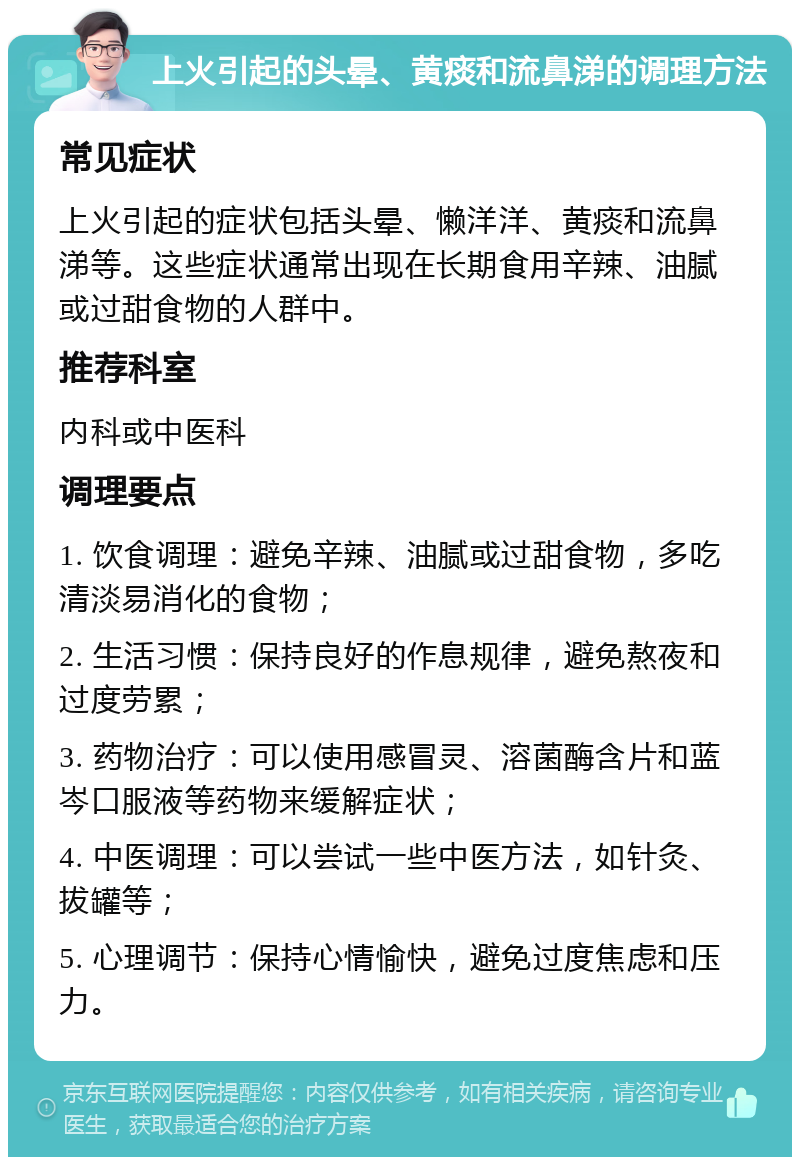 上火引起的头晕、黄痰和流鼻涕的调理方法 常见症状 上火引起的症状包括头晕、懒洋洋、黄痰和流鼻涕等。这些症状通常出现在长期食用辛辣、油腻或过甜食物的人群中。 推荐科室 内科或中医科 调理要点 1. 饮食调理：避免辛辣、油腻或过甜食物，多吃清淡易消化的食物； 2. 生活习惯：保持良好的作息规律，避免熬夜和过度劳累； 3. 药物治疗：可以使用感冒灵、溶菌酶含片和蓝岑口服液等药物来缓解症状； 4. 中医调理：可以尝试一些中医方法，如针灸、拔罐等； 5. 心理调节：保持心情愉快，避免过度焦虑和压力。