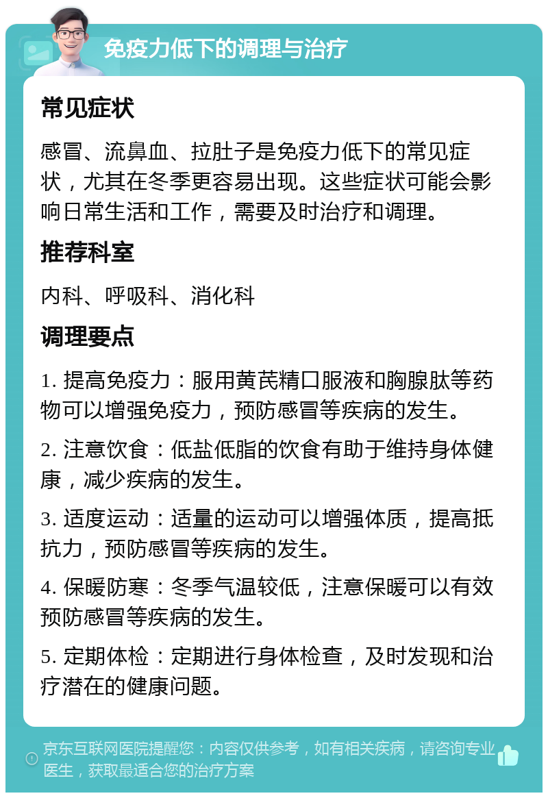 免疫力低下的调理与治疗 常见症状 感冒、流鼻血、拉肚子是免疫力低下的常见症状，尤其在冬季更容易出现。这些症状可能会影响日常生活和工作，需要及时治疗和调理。 推荐科室 内科、呼吸科、消化科 调理要点 1. 提高免疫力：服用黄芪精口服液和胸腺肽等药物可以增强免疫力，预防感冒等疾病的发生。 2. 注意饮食：低盐低脂的饮食有助于维持身体健康，减少疾病的发生。 3. 适度运动：适量的运动可以增强体质，提高抵抗力，预防感冒等疾病的发生。 4. 保暖防寒：冬季气温较低，注意保暖可以有效预防感冒等疾病的发生。 5. 定期体检：定期进行身体检查，及时发现和治疗潜在的健康问题。