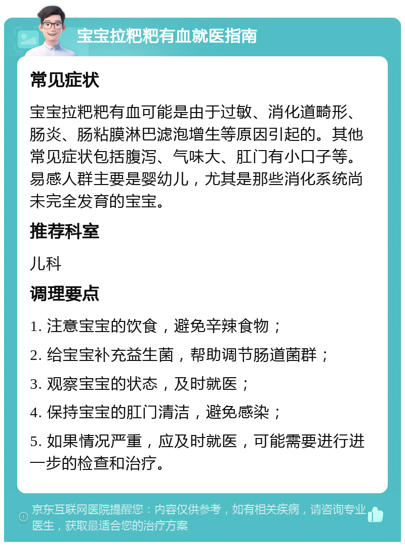 宝宝拉粑粑有血就医指南 常见症状 宝宝拉粑粑有血可能是由于过敏、消化道畸形、肠炎、肠粘膜淋巴滤泡增生等原因引起的。其他常见症状包括腹泻、气味大、肛门有小口子等。易感人群主要是婴幼儿，尤其是那些消化系统尚未完全发育的宝宝。 推荐科室 儿科 调理要点 1. 注意宝宝的饮食，避免辛辣食物； 2. 给宝宝补充益生菌，帮助调节肠道菌群； 3. 观察宝宝的状态，及时就医； 4. 保持宝宝的肛门清洁，避免感染； 5. 如果情况严重，应及时就医，可能需要进行进一步的检查和治疗。