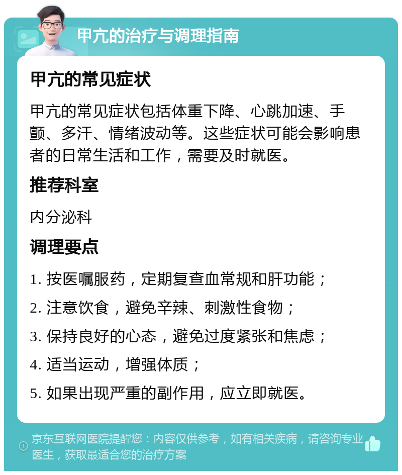 甲亢的治疗与调理指南 甲亢的常见症状 甲亢的常见症状包括体重下降、心跳加速、手颤、多汗、情绪波动等。这些症状可能会影响患者的日常生活和工作，需要及时就医。 推荐科室 内分泌科 调理要点 1. 按医嘱服药，定期复查血常规和肝功能； 2. 注意饮食，避免辛辣、刺激性食物； 3. 保持良好的心态，避免过度紧张和焦虑； 4. 适当运动，增强体质； 5. 如果出现严重的副作用，应立即就医。