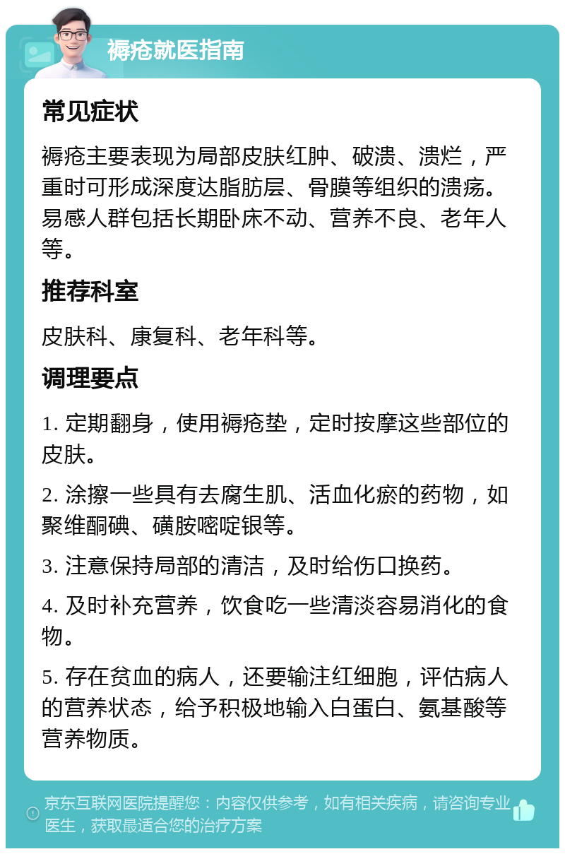 褥疮就医指南 常见症状 褥疮主要表现为局部皮肤红肿、破溃、溃烂，严重时可形成深度达脂肪层、骨膜等组织的溃疡。易感人群包括长期卧床不动、营养不良、老年人等。 推荐科室 皮肤科、康复科、老年科等。 调理要点 1. 定期翻身，使用褥疮垫，定时按摩这些部位的皮肤。 2. 涂擦一些具有去腐生肌、活血化瘀的药物，如聚维酮碘、磺胺嘧啶银等。 3. 注意保持局部的清洁，及时给伤口换药。 4. 及时补充营养，饮食吃一些清淡容易消化的食物。 5. 存在贫血的病人，还要输注红细胞，评估病人的营养状态，给予积极地输入白蛋白、氨基酸等营养物质。