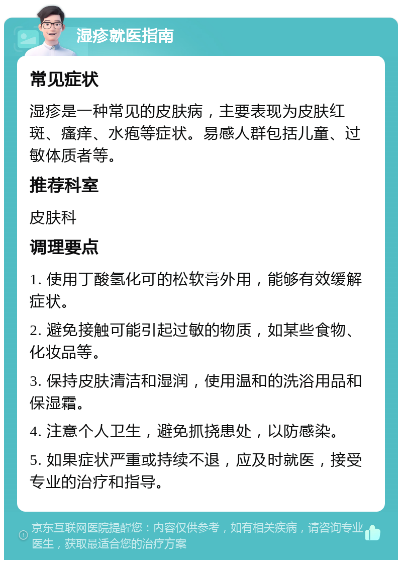 湿疹就医指南 常见症状 湿疹是一种常见的皮肤病，主要表现为皮肤红斑、瘙痒、水疱等症状。易感人群包括儿童、过敏体质者等。 推荐科室 皮肤科 调理要点 1. 使用丁酸氢化可的松软膏外用，能够有效缓解症状。 2. 避免接触可能引起过敏的物质，如某些食物、化妆品等。 3. 保持皮肤清洁和湿润，使用温和的洗浴用品和保湿霜。 4. 注意个人卫生，避免抓挠患处，以防感染。 5. 如果症状严重或持续不退，应及时就医，接受专业的治疗和指导。